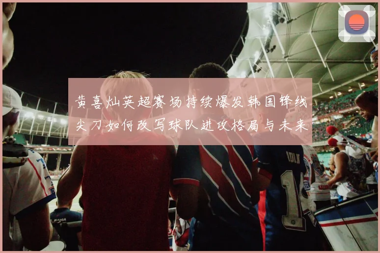 黄喜灿英超赛场持续爆发韩国锋线尖刀如何改写球队进攻格局与未来