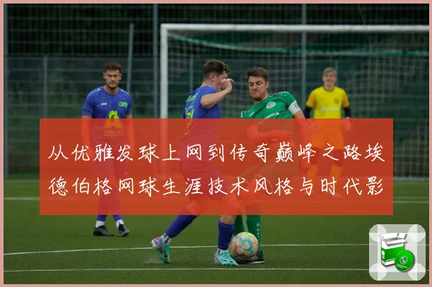 从优雅发球上网到传奇巅峰之路埃德伯格网球生涯技术风格与时代影响全解析