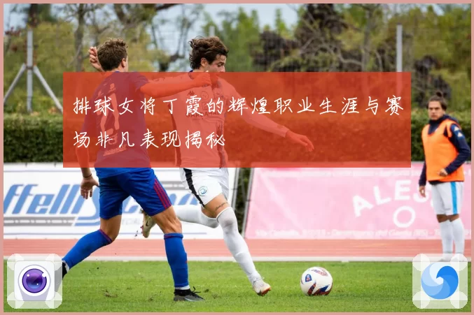 排球女将丁霞的辉煌职业生涯与赛场非凡表现揭秘