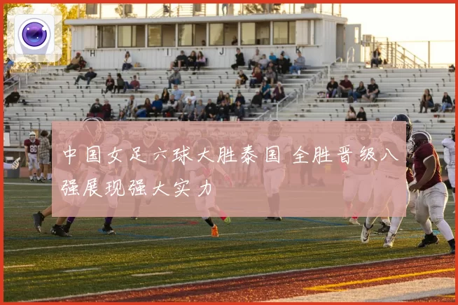 中国女足六球大胜泰国 全胜晋级八强展现强大实力