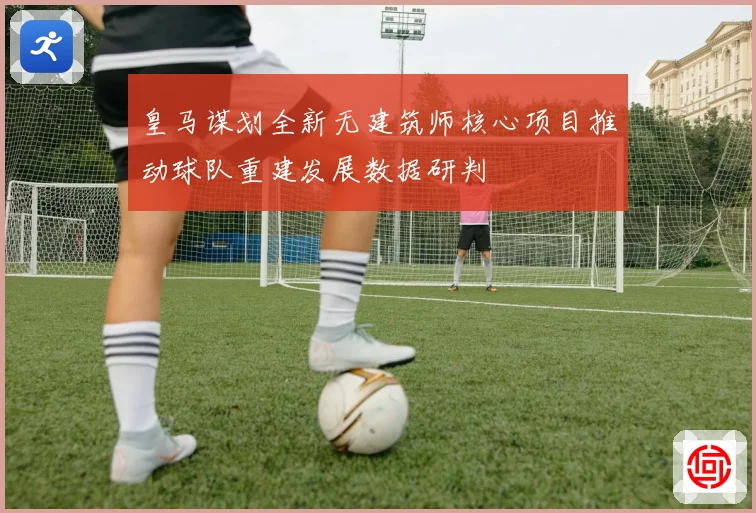 皇马谋划全新无建筑师核心项目推动球队重建发展数据研判