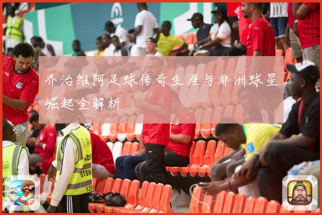 乔治维阿足球传奇生涯与非洲球星崛起全解析