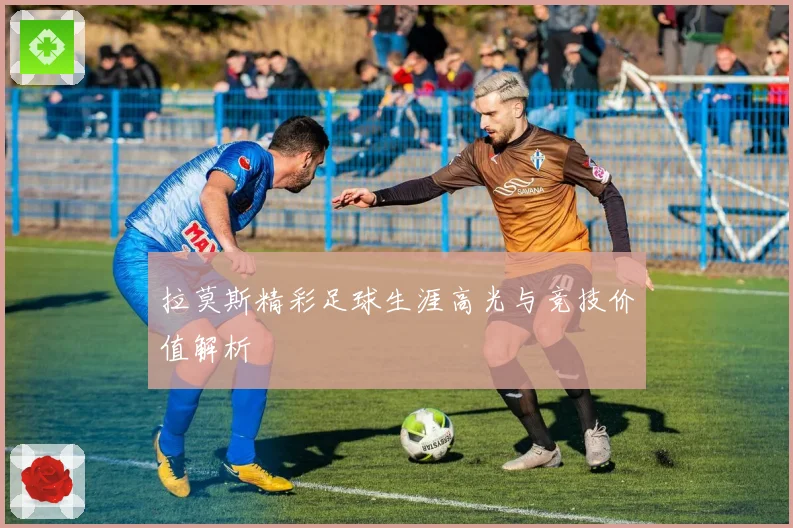 拉莫斯精彩足球生涯高光与竞技价值解析