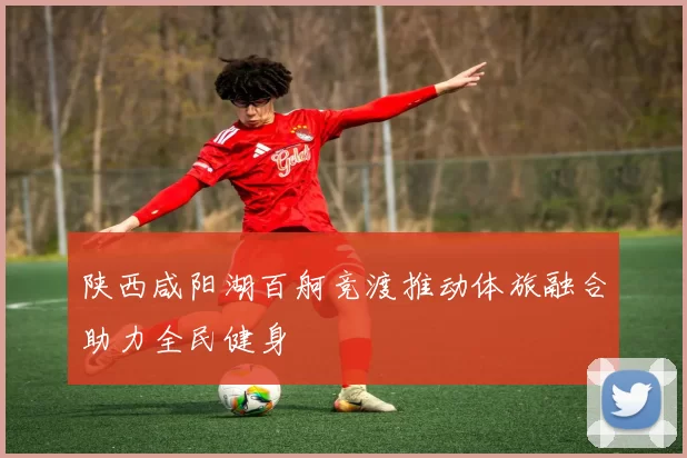 陕西咸阳湖百舸竞渡推动体旅融合助力全民健身