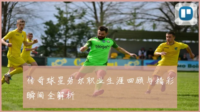 传奇球星劳尔职业生涯回顾与精彩瞬间全解析