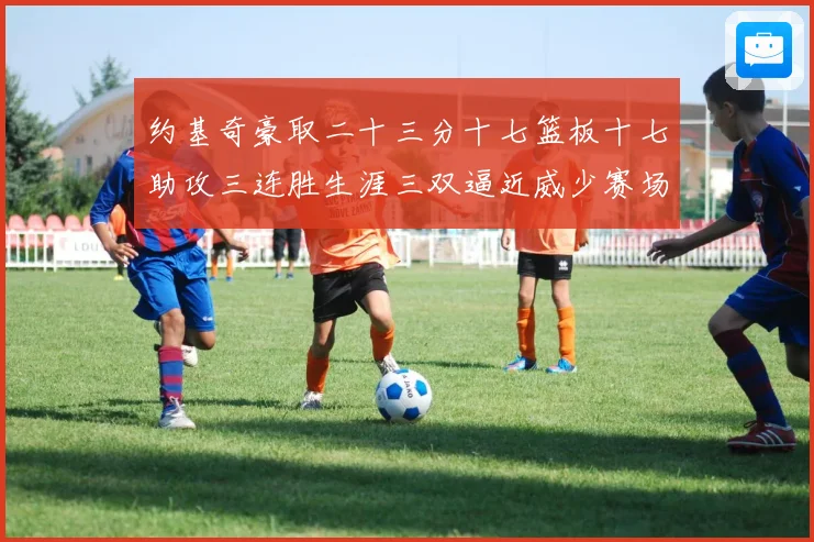 约基奇豪取二十三分十七篮板十七助攻三连胜生涯三双逼近威少赛场复盘