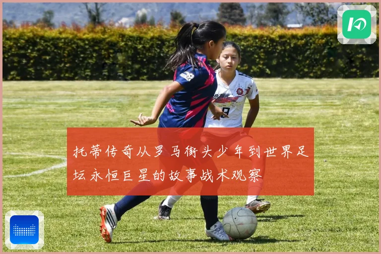 托蒂传奇从罗马街头少年到世界足坛永恒巨星的故事战术观察