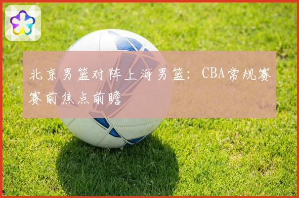 北京男篮对阵上海男篮：CBA常规赛赛前焦点前瞻