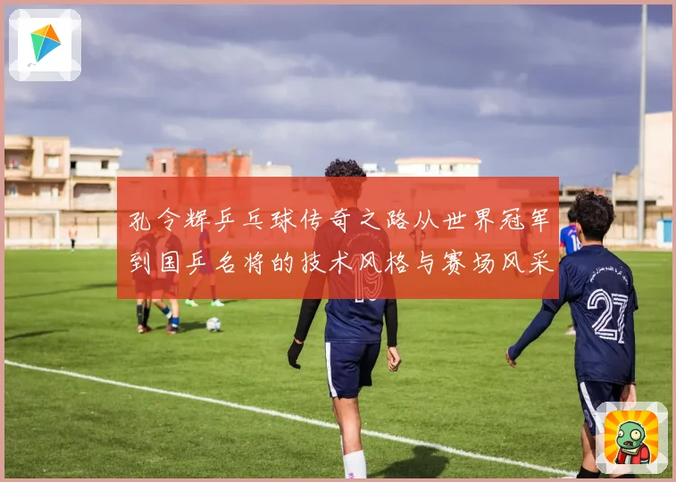 孔令辉乒乓球传奇之路从世界冠军到国乒名将的技术风格与赛场风采
