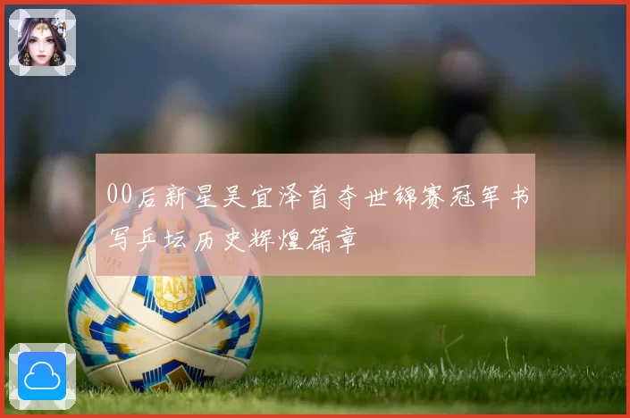 00后新星吴宜泽首夺世锦赛冠军书写乒坛历史辉煌篇章