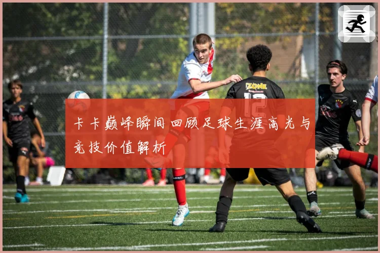 卡卡巅峰瞬间回顾足球生涯高光与竞技价值解析