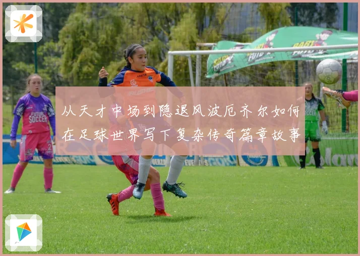 从天才中场到隐退风波厄齐尔如何在足球世界写下复杂传奇篇章故事战术观察