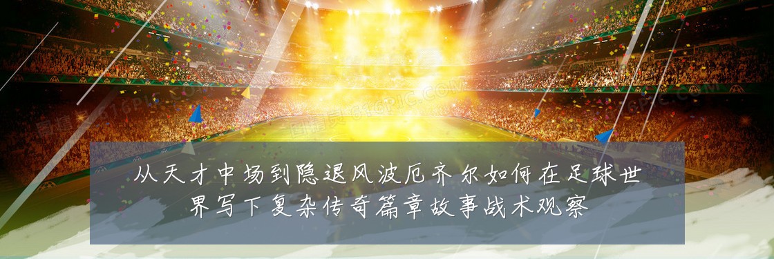 从天才中场到隐退风波厄齐尔如何在足球世界写下复杂传奇篇章故事战术观察
