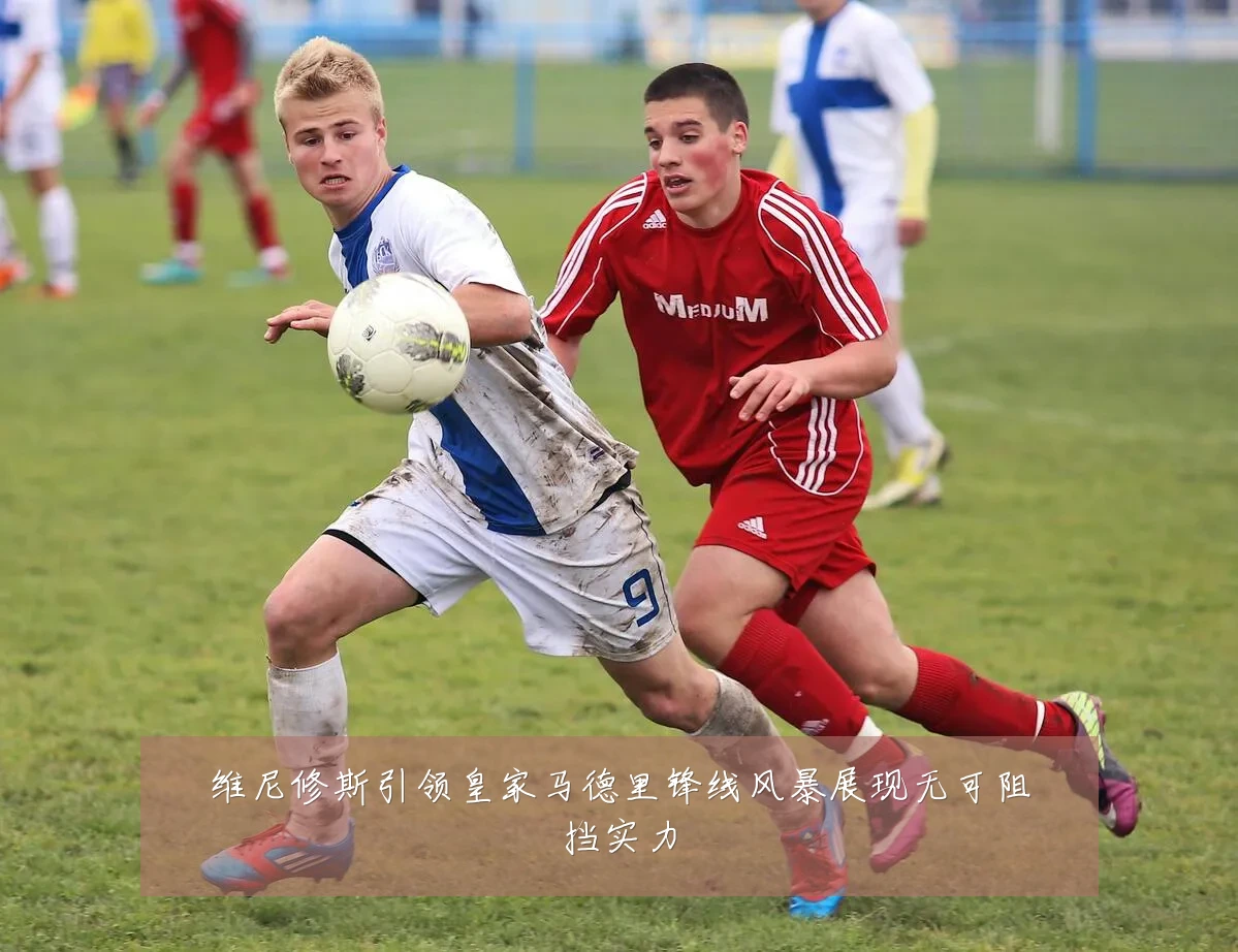 维尼修斯引领皇家马德里锋线风暴展现无可阻挡实力
