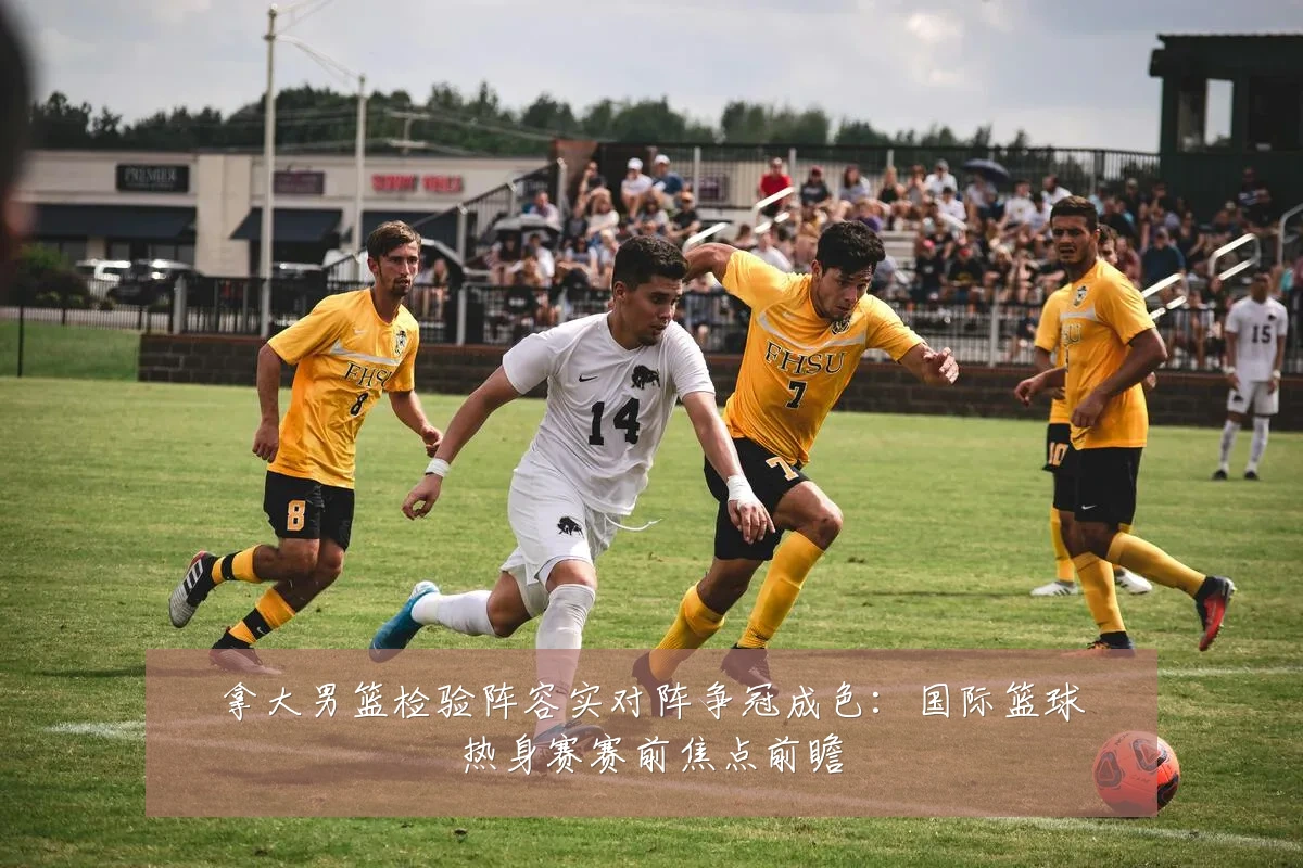 拿大男篮检验阵容实对阵争冠成色：国际篮球热身赛赛前焦点前瞻