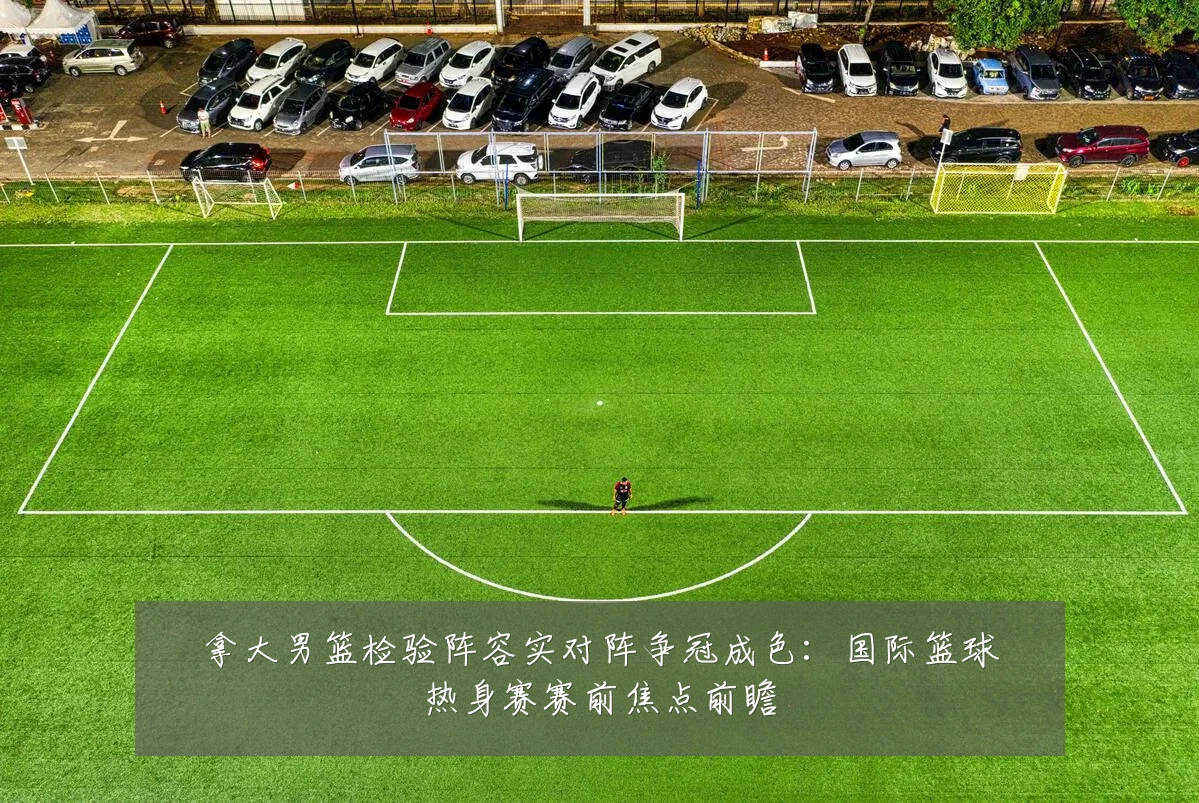 拿大男篮检验阵容实对阵争冠成色：国际篮球热身赛赛前焦点前瞻