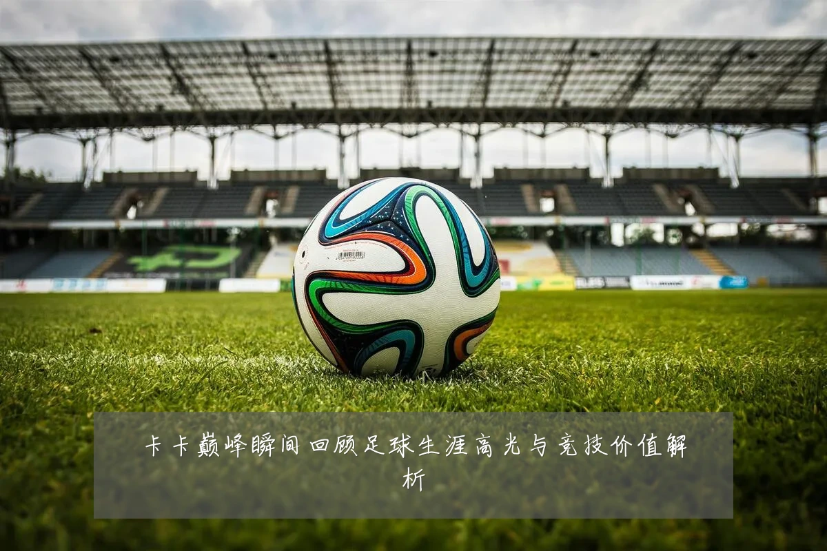 卡卡巅峰瞬间回顾足球生涯高光与竞技价值解析