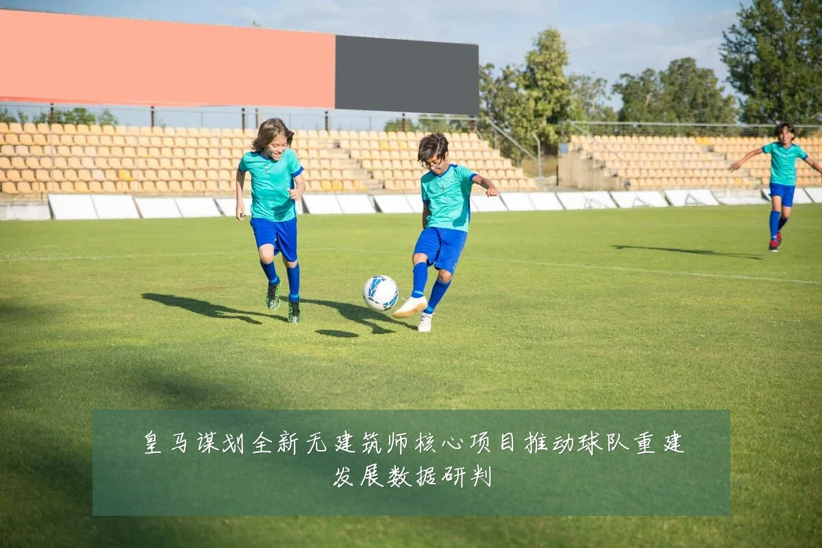 皇马谋划全新无建筑师核心项目推动球队重建发展数据研判